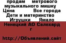 продам 1,5метрового музыкального мишку › Цена ­ 2 500 - Все города Дети и материнство » Игрушки   . Ямало-Ненецкий АО,Салехард г.